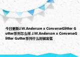 今日更新J.W.Anderson x ConverseGlitter Gutter系列怎么样 J.W.Anderson x ConverseGlitter Gutter系列什么时候发售
