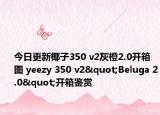 今日更新椰子350 v2灰橙2.0开箱图 yeezy 350 v2"Beluga 2.0"开箱鉴赏