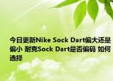 今日更新Nike Sock Dart偏大还是偏小 耐克Sock Dart是否偏码 如何选择