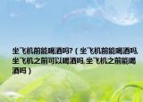 坐飞机前能喝酒吗?（坐飞机前能喝酒吗,坐飞机之前可以喝酒吗,坐飞机之前能喝酒吗）