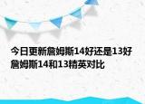 今日更新詹姆斯14好还是13好 詹姆斯14和13精英对比