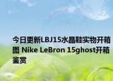 今日更新LBJ15水晶鞋实物开箱图 Nike LeBron 15ghost开箱鉴赏