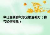 今日更新脚气怎么根治偏方（脚气如何根除）