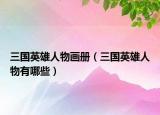 三国英雄人物画册（三国英雄人物有哪些）