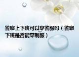 警察上下班可以穿警服吗（警察下班是否能穿制服）