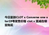 今日更新CLOT x Converse one star19号发售价格 clot x 匡威在哪里购买