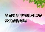 今日更新电视机可以安装优酷视频吗