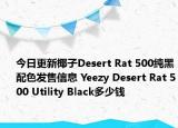 今日更新椰子Desert Rat 500纯黑配色发售信息 Yeezy Desert Rat 500 Utility Black多少钱