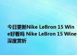 今日更新Nike LeBron 15 Wine好看吗 Nike LeBron 15 Wine深度赏析