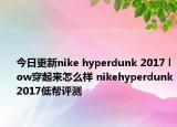 今日更新nike hyperdunk 2017 low穿起来怎么样 nikehyperdunk2017低帮评测