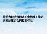 旅游者取消合同违约金标准（旅游者解除旅游合同扣费标准）