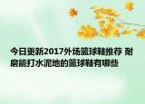 今日更新2017外场篮球鞋推荐 耐磨能打水泥地的篮球鞋有哪些