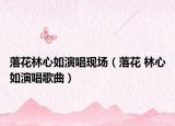 落花林心如演唱现场（落花 林心如演唱歌曲）