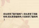 蒜头发芽了能不能吃?（蒜头发芽了还能吃吗,蒜头发芽能吃吗,大蒜发芽了能吃吗）