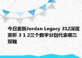 今日更新Jordan Legacy 312深度赏析 3 1 2三个数字分别代表哪三双鞋