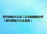 时代峰峻大公主二公主的颜值分析（时代峰峻大公主是谁）