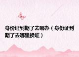 身份证到期了去哪办（身份证到期了去哪里换证）