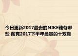 今日更新2017最贵的NIKE鞋有哪些 耐克2017下半年最贵的十双鞋