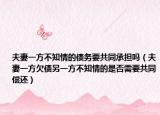 夫妻一方不知情的债务要共同承担吗（夫妻一方欠债另一方不知情的是否需要共同偿还）