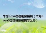 华为nova微信视频模糊（华为nova3微信拍照模糊怎么办）