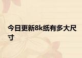 今日更新8k纸有多大尺寸