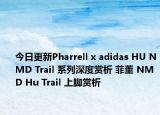 今日更新Pharrell x adidas HU NMD Trail 系列深度赏析 菲董 NMD Hu Trail 上脚赏析