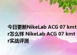 今日更新NikeLab ACG 07 kmtr怎么样 NikeLab ACG 07 kmtr实战评测