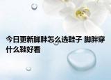 今日更新脚胖怎么选鞋子 脚胖穿什么鞋好看