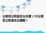 公务员公积金怎么办理（﻿﻿公务员公积金怎么提取）