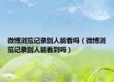 微博浏览记录别人能看吗（微博浏览记录别人能看到吗）