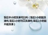 饭后半小时洗澡可以吗（饭后1小时能洗澡吗,饭后1小时可以洗澡吗,饭后1小时能不能洗澡）