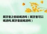 戴牙套之前能喝酒吗（戴牙套可以喝酒吗,戴牙套能喝酒吗）