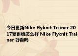 今日更新Nike Flyknit Trainer 2017复刻版怎么样 Nike Flyknit Trainer 好看吗