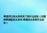 啤酒可以洗头发吗洗了有什么好处（过期的啤酒能洗头发吗,啤酒洗头发有什么好处）