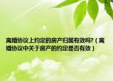 离婚协议上约定的房产归属有效吗?（离婚协议中关于房产的约定是否有效）