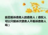 能否起诉债务人的债务人（债权人可以只起诉次债务人不起诉债务人吗）