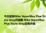 今日更新Nike VaporMax Plus Triple Grey开箱图 Nike VaporMax Plus Triple Grey实物开箱