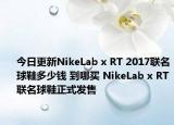 今日更新NikeLab x RT 2017联名球鞋多少钱 到哪买 NikeLab x RT联名球鞋正式发售