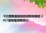 今日更新最耐磨的球鞋有哪些 2017耐磨篮球鞋排行