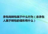 承包商转包属于什么行为（总承包人属于转包的情形有什么）