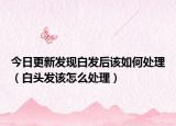 今日更新发现白发后该如何处理（白头发该怎么处理）