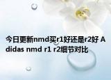 今日更新nmd买r1好还是r2好 Adidas nmd r1 r2细节对比