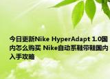 今日更新Nike HyperAdapt 1.0国内怎么购买 Nike自动系鞋带鞋国内入手攻略