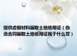 提供虚假材料骗取土地使用证（伪造合同骗取土地使用证属于什么罪）