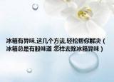 冰箱有异味,这几个方法,轻松帮你解决（冰箱总是有股味道 怎样去除冰箱异味）
