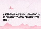 口香糖嚼时间长好不好（口香糖嚼多久合适,口香糖嚼久了会怎样,口香糖嚼久了的危害）