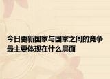 今日更新国家与国家之间的竞争最主要体现在什么层面