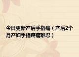 今日更新产后手指痛（产后2个月产妇手指疼痛难忍）