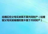 结婚后给父母买房算不算共同财产（结婚前父母买房离婚时属不属于共同财产）