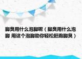 脚臭用什么泡脚呢（脚臭用什么泡脚 用这个泡脚助你轻松赶跑脚臭）